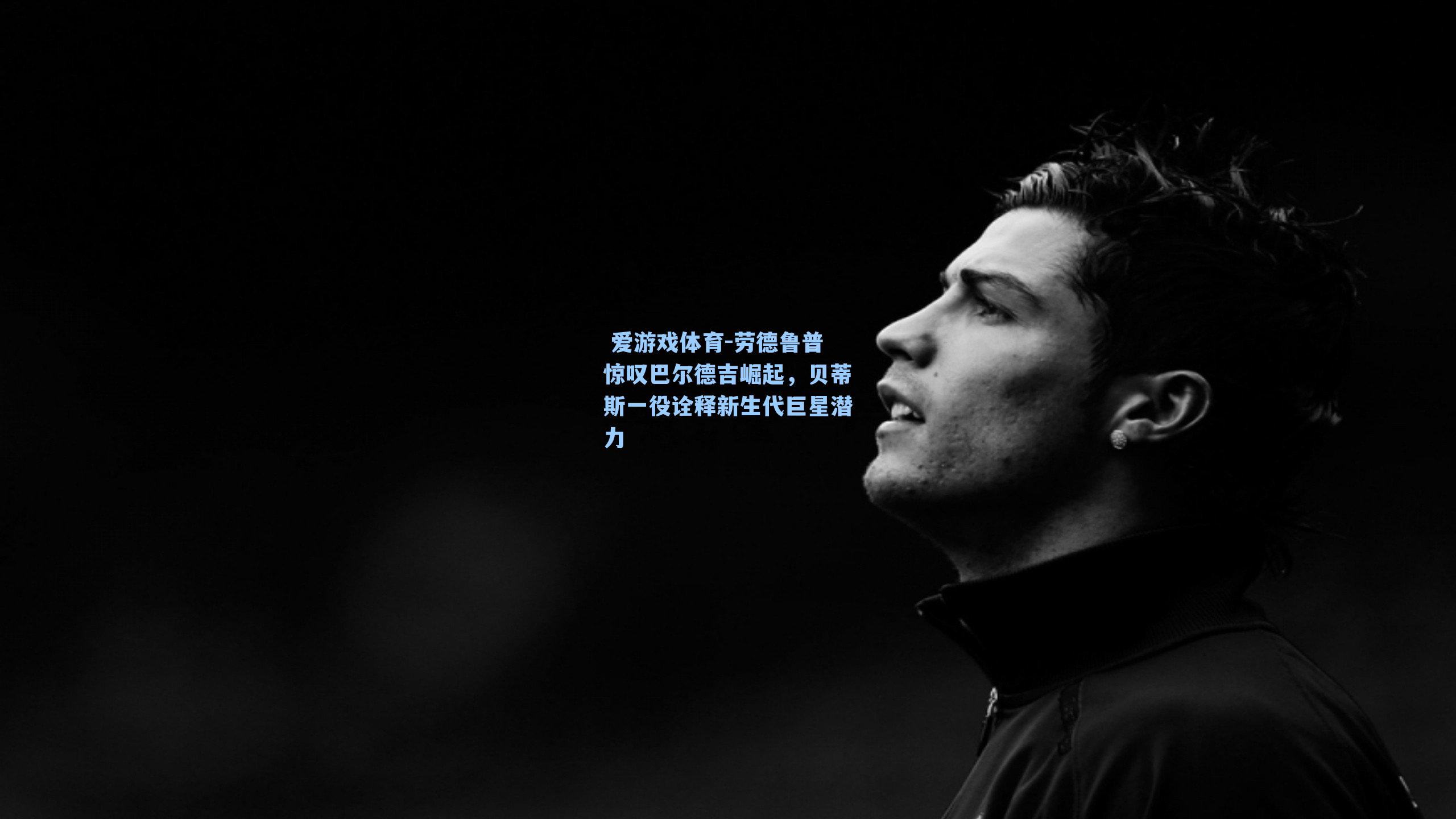 劳德鲁普惊叹巴尔德吉崛起,贝蒂斯一役诠释新生代巨星潜力