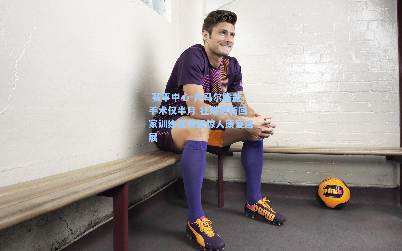  赛事中心-内马尔膝盖手术仅半月 社媒更新回家训练视频展惊人康复进展