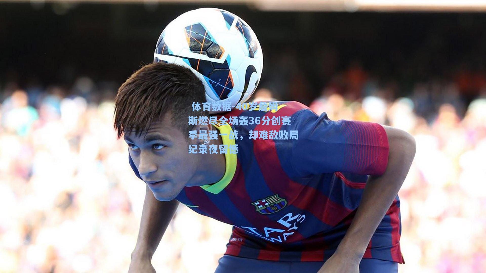 40岁詹姆斯燃尽全场轰36分创赛季最强一战，却难敌败局纪录夜留憾