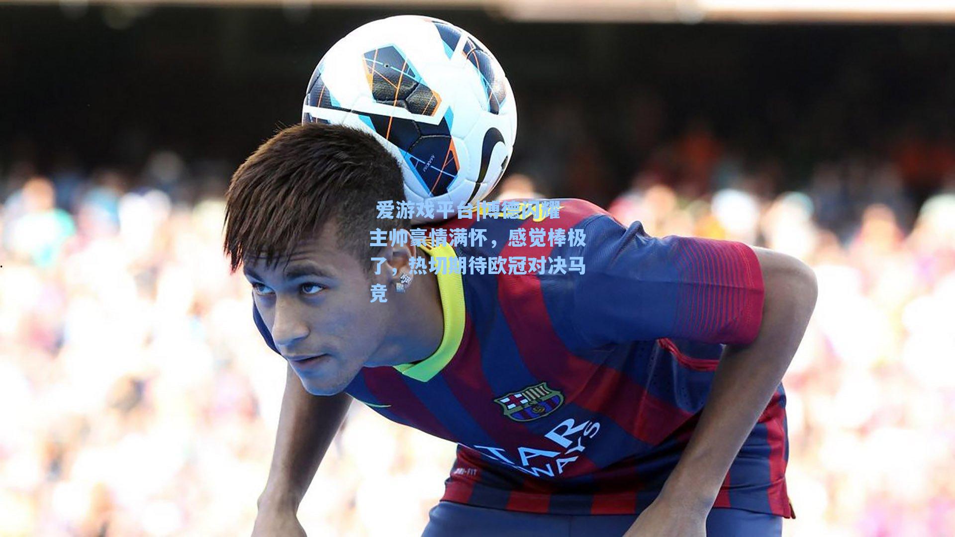 博德闪耀主帅豪情满怀，感觉棒极了，热切期待欧冠对决马竞