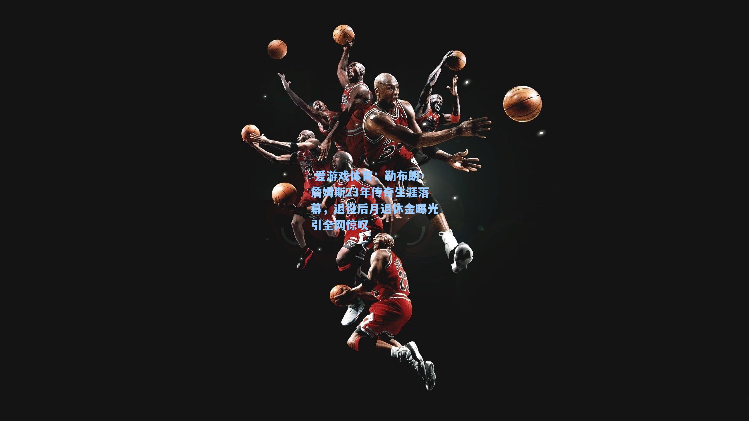  爱游戏体育：勒布朗·詹姆斯23年传奇生涯落幕，退役后月退休金曝光引全网惊叹